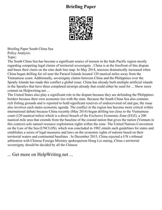Briefing Paper
Briefing Paper South China Sea
Policy Analysis:
Topic:
The South China Sea has become a significant source of tension in the Indo Pacific region mostly
regarding competing legal claims of territorial sovereignty . China is at the forefront of this dispute
and bases their claim on the nine dash line map. In May 2014, tensions dramatically increased when
China began drilling for oil near the Paracel Islands located 120 nautical miles away from the
Vietnamese coast. Additionally, sovereignty claims between China and the Philippines over the
Spratly Islands has made this conflict a global issue. China has already built multiple artificial islands
in the Spratlys that have three completed airstrips already that could either be used for ... Show more
content on Helpwriting.net ...
The United States also play a significant role in the dispute because they are defending the Philippines
borders because their own economic ties with the state. Because the South China Sea also contains
rich fishing grounds and is reported to hold significant reserves of undiscovered oil and gas, the issue
also involves each states economic agenda. The conflict in the region has become more critical within
international debate because China recently (May 2014) began drilling too close to the Vietnamese
coast (120 nautical miles) which is a direct breach of the Exclusive Economic Zone (EEZ), a 200
nautical mile area that extends from the baseline of the coastal nation that gives the nation (Vietnam in
this context) sole natural resource exploitation rights within the zone. The United Nations Convention
on the Law of the Sea (UNCLOS), which was concluded in 1982 entails such guidelines for states and
establishes a series of legal measures and laws on the economic rights of nations based on their
territorial waters and continental baselines . In December 2015, China rejected a UN s tribunal
arbitration with Chinese Foreign Ministry spokesperson Hong Lei stating, China s territorial
sovereignty should be decided by all the Chinese
... Get more on HelpWriting.net ...
 