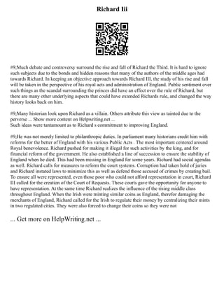 Richard Iii
#9;Much debate and controversy surround the rise and fall of Richard the Third. It is hard to ignore
such subjects due to the bonds and hidden reasons that many of the authors of the middle ages had
towards Richard. In keeping an objective approach towards Richard III, the study of his rise and fall
will be taken in the perspective of his royal acts and administration of England. Public sentiment over
such things as the scandal surrounding the princes did have an effect over the rule of Richard, but
there are many other underlying aspects that could have extended Richards rule, and changed the way
history looks back on him.
#9;Many historian look upon Richard as a villain. Others attribute this view as tainted due to the
perverse ... Show more content on Helpwriting.net ...
Such ideas were tantamount as to Richard s commitment to improving England.
#9;He was not merely limited to philanthropic duties. In parliament many historians credit him with
reforms for the better of England with his various Public Acts . The most important centered around
Royal benevolence. Richard pushed for making it illegal for such activities by the king, and for
financial reform of the government. He also established a line of succession to ensure the stability of
England when he died. This had been missing in England for some years. Richard had social agendas
as well. Richard calls for measures to reform the court systems. Corruption had taken hold of juries
and Richard instated laws to minimize this as well as defend those accused of crimes by creating bail.
To ensure all were represented, even those poor who could not afford representation in court, Richard
III called for the creation of the Court of Requests. These courts gave the opportunity for anyone to
have representation. At the same time Richard realizes the influence of the rising middle class
throughout England. When the Irish were minting similar coins as England, therefor damaging the
merchants of England, Richard called for the Irish to regulate their money by centralizing their mints
in two regulated cities. They were also forced to change their coins so they were not
... Get more on HelpWriting.net ...
 