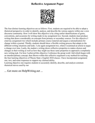 Reflective Argument Paper
The four distinct learning objectives are as follows: First, students are required to be able to adopt a
rhetorical perspective in order to identify, analyze, and describe the various aspects within one s own
discourse community. How I will show this objective is by citing earlier identifications of genre,
conventions, and occasions for writing made in my assignment two. Second, students must produce
writing that draws considerably on concepts from primary or secondary sources. For this objective I
cited my assignment two which includes primary source material and argues a rationalization for
change within a journal. Thirdly, students should show a flexible writing process that adapts to the
different writing situations and tasks. I cite again assignment two, where I examined an article to argue
a change over time. Lastly, the student s writing shows reflective properties to makes choices and
changes in their writing as well as how they might use those same properties to approach a completely
new writing task. For how I achieved this objective I reference the group work I did which began with
an interdisciplinary concept, then Shown within this reflective argument is my method for reaching
the four learning objectives of Wayne State s English 3010 classes. I have incorporated assignment
one, two, and some responses to support my claimed ability.
Learning objective one requires students to accurately identify, describe, and analyze common
rhetorical moves used by our
... Get more on HelpWriting.net ...
 