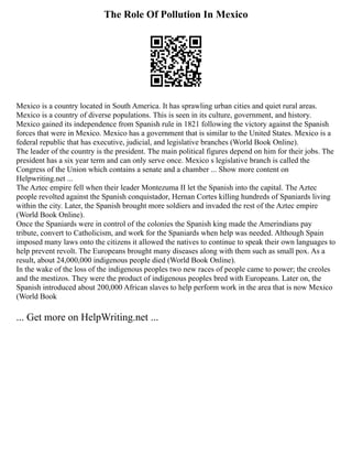 The Role Of Pollution In Mexico
Mexico is a country located in South America. It has sprawling urban cities and quiet rural areas.
Mexico is a country of diverse populations. This is seen in its culture, government, and history.
Mexico gained its independence from Spanish rule in 1821 following the victory against the Spanish
forces that were in Mexico. Mexico has a government that is similar to the United States. Mexico is a
federal republic that has executive, judicial, and legislative branches (World Book Online).
The leader of the country is the president. The main political figures depend on him for their jobs. The
president has a six year term and can only serve once. Mexico s legislative branch is called the
Congress of the Union which contains a senate and a chamber ... Show more content on
Helpwriting.net ...
The Aztec empire fell when their leader Montezuma II let the Spanish into the capital. The Aztec
people revolted against the Spanish conquistador, Hernan Cortes killing hundreds of Spaniards living
within the city. Later, the Spanish brought more soldiers and invaded the rest of the Aztec empire
(World Book Online).
Once the Spaniards were in control of the colonies the Spanish king made the Amerindians pay
tribute, convert to Catholicism, and work for the Spaniards when help was needed. Although Spain
imposed many laws onto the citizens it allowed the natives to continue to speak their own languages to
help prevent revolt. The Europeans brought many diseases along with them such as small pox. As a
result, about 24,000,000 indigenous people died (World Book Online).
In the wake of the loss of the indigenous peoples two new races of people came to power; the creoles
and the mestizos. They were the product of indigenous peoples bred with Europeans. Later on, the
Spanish introduced about 200,000 African slaves to help perform work in the area that is now Mexico
(World Book
... Get more on HelpWriting.net ...
 