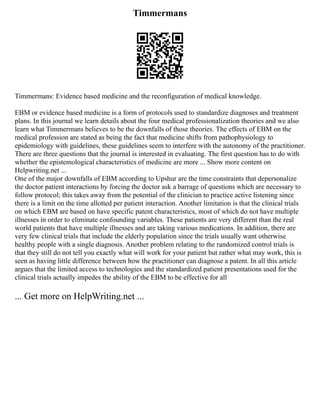 Timmermans
Timmermans: Evidence based medicine and the reconfiguration of medical knowledge.
EBM or evidence based medicine is a form of protocols used to standardize diagnoses and treatment
plans. In this journal we learn details about the four medical professionalization theories and we also
learn what Timmermans believes to be the downfalls of those theories. The effects of EBM on the
medical profession are stated as being the fact that medicine shifts from pathophysiology to
epidemiology with guidelines, these guidelines seem to interfere with the autonomy of the practitioner.
There are three questions that the journal is interested in evaluating. The first question has to do with
whether the epistemological characteristics of medicine are more ... Show more content on
Helpwriting.net ...
One of the major downfalls of EBM according to Upshur are the time constraints that depersonalize
the doctor patient interactions by forcing the doctor ask a barrage of questions which are necessary to
follow protocol; this takes away from the potential of the clinician to practice active listening since
there is a limit on the time allotted per patient interaction. Another limitation is that the clinical trials
on which EBM are based on have specific patent characteristics, most of which do not have multiple
illnesses in order to eliminate confounding variables. These patients are very different than the real
world patients that have multiple illnesses and are taking various medications. In addition, there are
very few clinical trials that include the elderly population since the trials usually want otherwise
healthy people with a single diagnosis. Another problem relating to the randomized control trials is
that they still do not tell you exactly what will work for your patient but rather what may work, this is
seen as having little difference between how the practitioner can diagnose a patent. In all this article
argues that the limited access to technologies and the standardized patient presentations used for the
clinical trials actually impedes the ability of the EBM to be effective for all
... Get more on HelpWriting.net ...
 