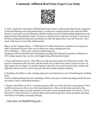 Community Affiliated Real Estate Expert Case Study
C.A.R.E. stands for, Community Affiliated Real Estate Expert, a paid membership Group, comprised
of like kind thinking real estate professionals. I worked on a research project with a Harvard MBA
business coach and a research librarian at Rollins College Social Entrepreneurship department on the
biggest factors facing Realtors today. To discover what the need is and solve for them. It was then to
develop an Educational based sales presentation to offer the opportunity to join the Network. I have
much of the Guts or core of the stated research.
Below are the 5 biggest factors. 1. CRM and how it effects businesses, companies are losing up to
400% of potential income if they are not effectively using a management tool.
(53% of Realtors ... Show more content on Helpwriting.net ...
Challenges with Social Media and Technology (according The National Association of Realtors in
2016 a large majority they say this is the biggest thing effecting them today.)
3. Taxes and business services. This effects not only real estate agents but all business owners. The
success in businesses often lies here, and the easiest way to make more money is pay less taxes. So
often agents are not subject to consistent and up to date info on tax and business issues. Such as the
difference between an LLC and S corp and when they should consider switching.
4. Branding, the ability to make a lasting impression and stand out in a sea of branded agents, building
Trust.
(Social entrepreneurship and cause marketing, I believe this gives a market advantage mainly because
real estate is such a relationship business.)
5. Purpose, this effects us all. It s a timeless question, Why am I here and what is my purpose? I have
credible references on all or most of the data stated above. Above are the bricks and stick of the
service , I believe there are many solutions for the above issues facing Realtors. So what is C.A.R.E.
Network? C.A.R.E.Network is a network Real estate professionals their clients, prospects and others
who believe in building community through
... Get more on HelpWriting.net ...
 