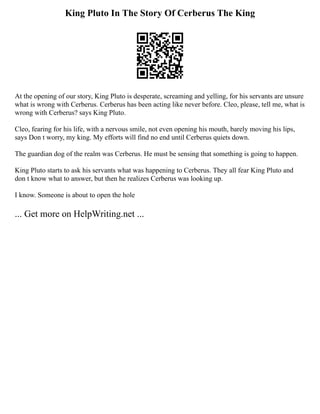 King Pluto In The Story Of Cerberus The King
At the opening of our story, King Pluto is desperate, screaming and yelling, for his servants are unsure
what is wrong with Cerberus. Cerberus has been acting like never before. Cleo, please, tell me, what is
wrong with Cerberus? says King Pluto.
Cleo, fearing for his life, with a nervous smile, not even opening his mouth, barely moving his lips,
says Don t worry, my king. My efforts will find no end until Cerberus quiets down.
The guardian dog of the realm was Cerberus. He must be sensing that something is going to happen.
King Pluto starts to ask his servants what was happening to Cerberus. They all fear King Pluto and
don t know what to answer, but then he realizes Cerberus was looking up.
I know. Someone is about to open the hole
... Get more on HelpWriting.net ...
 
