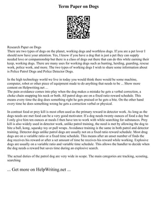 Term Paper on Dogs
Research Paper on Dogs
There are two types of dogs on the planet, working dogs and worthless dogs. If you are a pet lover I
should now have your attention. Yes, I know if you have a dog that is just a pet they can supply
needed love or companionship but there is a class of dogs out there that can do this while earning their
keep, working dogs. There are many uses for working dogs such as hunting, herding, guarding, rescue
work, police work, and more. The two types of working dogs I wish to share some information about
is Police Patrol Dogs and Police Detector Dogs.
In the high technology world we live in today you would think there would be some machine,
computer, robot or other piece of equipment made to do anything that needs to be ... Show more
content on Helpwriting.net ...
The pain avoidance comes into play when the dog makes a mistake he gets a verbal correction, a
choke chain snapping his neck or both. All patrol dogs are on a fixed ratio reward schedule. This
means every time the dog does something right he gets praised or he gets a bite. On the other hand
every time he does something wrong he gets a correction verbal or physical.
In contrast food or prey kill is most often used as the primary reward in detector work. As long as the
dogs needs are met food can be a very good motivator. If a dog needs twenty ounces of food a day but
I only give him ten ounces at meals I then have ten to work with while searching for substances. Prey
kill is also widely used in detector work, unlike patrol training, the need is met by allowing the dog to
bite a ball, kong, squeaky toy or pull wraps. Avoidance training is the same in both patrol and detector
training. Detector dogs unlike patrol dogs are usually not on a fixed ratio reward schedule. Most drug
dogs are on a variable ratio or a fixed time schedule. This means after an unset number of finds the
dog receives his reward or after a set amount of time he receives his reward while working. Explosive
dogs are usually on a variable ratio and variable time schedule. This allows the handler to decide when
the dog needs a reward but saves time during an explosive search.
The actual duties of the patrol dog are very wide in scope. The main categories are tracking, scouting,
searching
... Get more on HelpWriting.net ...
 