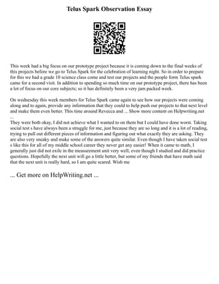 Telus Spark Observation Essay
This week had a big focus on our prototype project because it is coming down to the final weeks of
this projects before we go to Telus Spark for the celebration of learning night. So in order to prepare
for this we had a grade 10 science class come and test our projects and the people form Telus spark
came for a second visit. In addition to spending so much time on our prototype project, there has been
a lot of focus on our core subjects; so it has definitely been a very jam packed week.
On wednesday this week members for Telus Spark came again to see how our projects were coming
along and to again, provide any information that they could to help push our projects to that next level
and make them even better. This time around Revecca and ... Show more content on Helpwriting.net
...
They were both okay, I did not achieve what I wanted to on them but I could have done worst. Taking
social test s have always been a struggle for me, just because they are so long and it is a lot of reading,
trying to pull out different pieces of information and figuring out what exactly they are asking. They
are also very sneaky and make some of the answers quite similar. Even though I have taken social test
s like this for all of my middle school career they never get any easier! When it came to math, I
generally just did not exile in the measurement unit very well, even though I studied and did practice
questions. Hopefully the next unit will go a little better, but some of my friends that have math said
that the next unit is really hard, so I am quite scared. Wish me
... Get more on HelpWriting.net ...
 