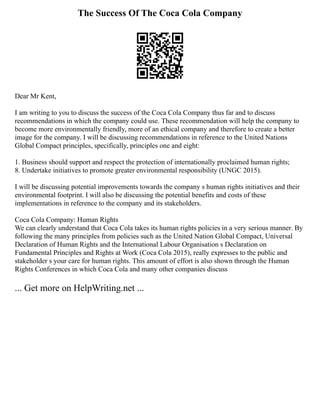 The Success Of The Coca Cola Company
Dear Mr Kent,
I am writing to you to discuss the success of the Coca Cola Company thus far and to discuss
recommendations in which the company could use. These recommendation will help the company to
become more environmentally friendly, more of an ethical company and therefore to create a better
image for the company. I will be discussing recommendations in reference to the United Nations
Global Compact principles, specifically, principles one and eight:
1. Business should support and respect the protection of internationally proclaimed human rights;
8. Undertake initiatives to promote greater environmental responsibility (UNGC 2015).
I will be discussing potential improvements towards the company s human rights initiatives and their
environmental footprint. I will also be discussing the potential benefits and costs of these
implementations in reference to the company and its stakeholders.
Coca Cola Company: Human Rights
We can clearly understand that Coca Cola takes its human rights policies in a very serious manner. By
following the many principles from policies such as the United Nation Global Compact, Universal
Declaration of Human Rights and the International Labour Organisation s Declaration on
Fundamental Principles and Rights at Work (Coca Cola 2015), really expresses to the public and
stakeholder s your care for human rights. This amount of effort is also shown through the Human
Rights Conferences in which Coca Cola and many other companies discuss
... Get more on HelpWriting.net ...
 