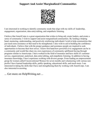 Support And Assist Marginalized Communities
I am interested in working to identify community needs that align with my skills of: leadership,
engagement, organization, data entry/editing, and empathetic listening.
I believe that AmeriCorps is a great organization that wishes to bring aid, create leaders, and create a
sense of community. I wish to support and assist marginalized communities. By lending a helping
hand, mentoring, understanding, and positively reinforcing individuals I wish to help communities that
just need extra assistance or that need to be strengthened. I also wish to aid in building the confidence
of individuals. I believe that with the proper guidance and assistance people are inspired to seek
opportunities to become their best selves. I know first hand how powerful civic engagement can be in
a community and would like share my own experiences of community upliftment having through
programs similar to Americorps. I have worked in the field of insurance and have skills of: customer
service, organizational, analytical, data entry/editing, and empathetic listening. In addition to having
insurance knowledge, I have experience working with diverse groups. From leading an empowerment
group for women called Unconventional Womyn for seven months and volunteering with various non
profits I have learned leadership skills, public speaking, educational skills, and much more. I am
interested in taking the skills that I have and strengthening them by working with AmeriCorps. I am
also interested in assisting
... Get more on HelpWriting.net ...
 