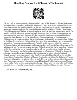 How Does Prospero Use Of Power In The Tempest
The text I will be discussing through the course of my essay is The Tempest by William Shakespeare.
It is one of Shakespeare s later works and is considered by many to be the last play that Shakespeare
himself wrote alone. The play begins with a terrible storm or Tempest which strikes a ship carrying
Alonso and his entourage home. The group had just attended the wedding of Claribel s daughter in
Tunis. The passengers of the boat have no choice but to jump overboard and onto a strange island. The
island is inhibited by Prospero who we find out is the rightful Duke of Milan, Prospero was the one
who organised and set in place the storm. We find out that his own brother orchestrated him being
removed as Duke. Prospero as well as Miranda his ... Show more content on Helpwriting.net ...
Caliban appears at Prospero s request. We see how Prospero again uses his power to imprison Caliban
on the island. Prospero berates Caliban calling him a lying slave and emphasises how he attempted to
educate him. Prospero also notes that because of who his mother was he is unfit to live amongst
civilisation. Caliban tells him You taught me language, and my profit on t. Is I know how to curse. The
red plague rid you. For learning me your language. Caliban is telling him that he learnt from Prospero,
so if he does not like the way in which he speaks, he only has himself to blame. He after all taught
Caliban. Prospero does what he knows best and threatens to inflict pain on Caliban if he does not do
as Prospero says and so agrees. Ariel enters playing music, and he brings with him Ferdinand.
Miranda has never set eyes on anybody other than Prospero and Caliban. She falls in love with him
there and then. Ferdinand too falls in love Miranda. Ferdinand reveals himself as the Prince of Naples.
Prospero is delighted they have fallen in love so easily. However he does not want it to be that easy for
them. Prospero accuses him of being an imposter and leads him off to him imprisonment as Miranda
tries to ask her Father to show some compassion. Prospero thanks Ariel who is invisible to all but him
and sends him on yet another errand. He also promises him that he will be set free soon. Prospero
... Get more on HelpWriting.net ...
 