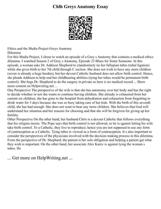 Chlh Greys Anatomy Essay
Ethics and the Media Project Greys Anatomy
Dilemma
For this Media Project, I chose to watch an episode of a Grey s Anatomy that contains a medical ethics
dilemma. I watched Season 2 of Grey s Anatomy, Episode 23 Blues for Sister Someone. In this
episode, a woman asks Dr. Addison Shepherd to clandestinely tie her fallopian tubes (tubal ligation)
while she gives birth to her 7th child through C section. She does not wish to have any more children
(seven is already a huge burden), but her devout Catholic husband does not allow birth control. Hence,
she pleads Addison to help end her childbearing abilities (tying her tubes would be permanent birth
control). She begs Dr. Shepherd to do the surgery in private so here is no medical record ... Show
more content on Helpwriting.net ...
One Perspective The perspective of the wife is that she has autonomy over her body and has the right
to decide whether or not she wants to continue having children. She already is exhausted from her
current six children; she has gone to the hospital from dehydration and exhaustion from forgetting to
drink water for 3 days because she was so busy taking care of her kids. With the birth of this seventh
child, she has had enough. She does not want to bear any more children. She believes that God will
understand her situation and her reasons for choosing and that she will be forgiven for giving up her
fertility.
Other Perspective On the other hand, her husband Chris is a devout Catholic that follows everything
that his religion insists. The Pope says that birth control is not allowed, so he is against letting his wife
take birth control. To a Catholic, they live to reproduce; hence you are not supposed to use any form
of contraception as a Catholic. Tying tubes is viewed as a form of contraception. It s also important to
consider the perspectives of the physicians involved with the decision making process in this dilemma.
From the perspective of Dr. Shephard, the patient is her sole obligation and helping a patient get what
they wish is important. On the other hand, her associate Alex Karev is against tying the woman s
tubes. He
... Get more on HelpWriting.net ...
 