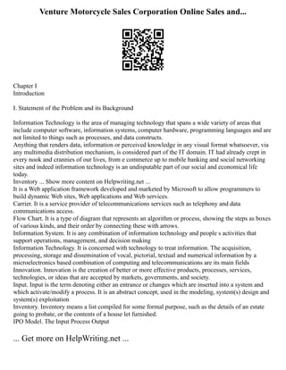 Venture Motorcycle Sales Corporation Online Sales and...
Chapter I
Introduction
I. Statement of the Problem and its Background
Information Technology is the area of managing technology that spans a wide variety of areas that
include computer software, information systems, computer hardware, programming languages and are
not limited to things such as processes, and data constructs.
Anything that renders data, information or perceived knowledge in any visual format whatsoever, via
any multimedia distribution mechanism, is considered part of the IT domain. IT had already crept in
every nook and crannies of our lives, from e commerce up to mobile banking and social networking
sites and indeed information technology is an undisputable part of our social and economical life
today.
Inventory ... Show more content on Helpwriting.net ...
It is a Web application framework developed and marketed by Microsoft to allow programmers to
build dynamic Web sites, Web applications and Web services.
Carrier. It is a service provider of telecommunications services such as telephony and data
communications access.
Flow Chart. It is a type of diagram that represents an algorithm or process, showing the steps as boxes
of various kinds, and their order by connecting these with arrows.
Information System. It is any combination of information technology and people s activities that
support operations, management, and decision making
Information Technology. It is concerned with technology to treat information. The acquisition,
processing, storage and dissemination of vocal, pictorial, textual and numerical information by a
microelectronics based combination of computing and telecommunications are its main fields
Innovation. Innovation is the creation of better or more effective products, processes, services,
technologies, or ideas that are accepted by markets, governments, and society.
Input. Input is the term denoting either an entrance or changes which are inserted into a system and
which activate/modify a process. It is an abstract concept, used in the modeling, system(s) design and
system(s) exploitation
Inventory. Inventory means a list compiled for some formal purpose, such as the details of an estate
going to probate, or the contents of a house let furnished.
IPO Model. The Input Process Output
... Get more on HelpWriting.net ...
 
