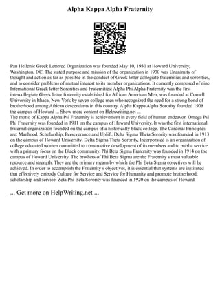 Alpha Kappa Alpha Fraternity
Pan Hellenic Greek Lettered Organization was founded May 10, 1930 at Howard University,
Washington, DC. The stated purpose and mission of the organization in 1930 was Unanimity of
thought and action as far as possible in the conduct of Greek letter collegiate fraternities and sororities,
and to consider problems of mutual interest to its member organizations. It currently composed of nine
International Greek letter Sororities and Fraternities: Alpha Phi Alpha Fraternity was the first
intercollegiate Greek letter fraternity established for African American Men, was founded at Cornell
University in Ithaca, New York by seven college men who recognized the need for a strong bond of
brotherhood among African descendants in this country. Alpha Kappa Alpha Sorority founded 1908
the campus of Howard ... Show more content on Helpwriting.net ...
The motto of Kappa Alpha Psi Fraternity is achievement in every field of human endeavor. Omega Psi
Phi Fraternity was founded in 1911 on the campus of Howard University. It was the first international
fraternal organization founded on the campus of a historically black college. The Cardinal Principles
are: Manhood, Scholarship, Perseverance and Uplift. Delta Sigma Theta Sorority was founded in 1913
on the campus of Howard University. Delta Sigma Theta Sorority, Incorporated is an organization of
college educated women committed to constructive development of its members and to public service
with a primary focus on the Black community. Phi Beta Sigma Fraternity was founded in 1914 on the
campus of Howard University. The brothers of Phi Beta Sigma are the Fraternity s most valuable
resource and strength. They are the primary means by which the Phi Beta Sigma objectives will be
achieved. In order to accomplish the Fraternity s objectives, it is essential that systems are instituted
that effectively embody Culture for Service and Service for Humanity and promote brotherhood,
scholarship and service. Zeta Phi Beta Sorority was founded in 1920 on the campus of Howard
... Get more on HelpWriting.net ...
 