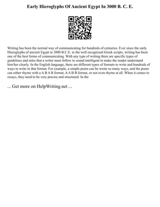 Early Hieroglyphs Of Ancient Egypt In 3000 B. C. E.
Writing has been the normal way of communicating for hundreds of centuries. Ever since the early
Hieroglyphs of ancient Egypt in 3000 B.C.E. to the well recognized Greek scripts, writing has been
one of the best forms of communicating. With any type of writing there are specific types of
guidelines and rules that a writer must follow to sound intelligent to make the reader understand
him/her clearly. In the English language, there are different types of formats to write and hundreds of
ways to write in that format. For example, a simple poem can be wrote so many ways, and the poem
can either rhyme with a A B A B format, AA B B format, or not even rhyme at all. When it comes to
essays, they need to be very precise and structured. In the
... Get more on HelpWriting.net ...
 