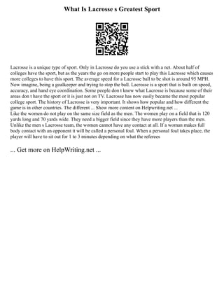 What Is Lacrosse s Greatest Sport
Lacrosse is a unique type of sport. Only in Lacrosse do you use a stick with a net. About half of
colleges have the sport, but as the years the go on more people start to play this Lacrosse which causes
more colleges to have this sport. The average speed for a Lacrosse ball to be shot is around 95 MPH.
Now imagine, being a goalkeeper and trying to stop the ball. Lacrosse is a sport that is built on speed,
accuracy, and hand eye coordination. Some people don t know what Lacrosse is because some of their
areas don t have the sport or it is just not on TV. Lacrosse has now easily became the most popular
college sport. The history of Lacrosse is very important. It shows how popular and how different the
game is in other countries. The different ... Show more content on Helpwriting.net ...
Like the women do not play on the same size field as the men. The women play on a field that is 120
yards long and 70 yards wide. They need a bigger field since they have more players than the men.
Unlike the men s Lacrosse team, the women cannot have any contact at all. If a woman makes full
body contact with an opponent it will be called a personal foul. When a personal foul takes place, the
player will have to sit out for 1 to 3 minutes depending on what the referees
... Get more on HelpWriting.net ...
 