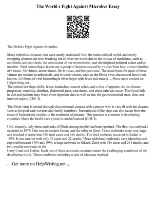 The World s Fight Against Microbes Essay
The World s Fight Against Microbes
Many infectious diseases that were nearly eradicated from the industrialized world, and newly
emerging diseases are now breaking out all over the world due to the misuse of medicines, such as
antibiotics and antivirals, the destruction of our environment, and shortsighted political action and/or
inaction. Viral hemorrhagic fevers are a group of diseases caused by viruses from four distinct families
of viruses: filoviruses, arenaviruses, flaviviruses, and bunyaviruses. The usual hosts for most of these
viruses are rodents or arthropods, and in some viruses, such as the Ebola virus, the natural host is not
known. All forms of viral hemorrhagic fever begin with fever and muscle ... Show more content on
Helpwriting.net ...
The patient develops chills, fever, headaches, muscle aches, and a loss of appetite. As the disease
progresses vomiting, diarrhea, abdominal pain, sore throat, and chest pain can occur. The blood fails
to clot and patients may bleed from injection sites as well as into the gastrointestinal tract, skin, and
internal organs (CDC I).
The Ebola virus is spread through close personal contact with a person who is very ill with the disease,
such as hospital care workers and family members. Transmisson of the virus can also occur from the
reuse of hypodermic needles in the treatment of patients. This practice is common in developing
countries where the health care system is underfinanced (CDC I).
Until recently, only three outbreaks of Ebola among people had been reported. The first two outbreaks
occurred in 1976. One was in western Sudan, and the other in Zaire. These outbreaks were very large
and resulted in more than 550 total cases and 340 deaths. The third outbreak occurred in Sudan in
1979. It was smaller with only 34 cases and 22 deaths. Three additional outbreaks were identified and
reported between 1994 and 1996: a large outbreak in Kikwit, Zaire with 316 cases and 244 deaths; and
two smaller outbreaks in the
Ivory Coast and Gabon. Each one of these outbreaks occurred under the challenging conditions of the
developing world. These conditions including a lack of adequate medical
... Get more on HelpWriting.net ...
 