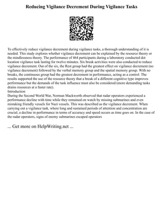 Reducing Vigilance Decrement During Vigilance Tasks
To effectively reduce vigilance decrement during vigilance tasks, a thorough understanding of it is
needed. This study explores whether vigilance decrement can be explained by the resource theory or
the mindlessness theory. The performance of 464 participants during a laboratory conducted dot
location vigilance task lasting for twelve minutes. Six break activities were also conducted to reduce
vigilance decrement. Out of the six, the Rest group had the greatest effect on vigilance decrement (no
vigilance decrement) followed by the verbal memory group and the spatial memory group. With no
breaks, the continuous group had the greatest decrement in performance, acting as a control. The
results supported the use of the resource theory that a break of a different cognitive type improves
performance but the demands of the task influence must also be considered (more demanding tasks
drains resources at a faster rate).
Introduction
During the Second World War, Norman Mackworth observed that radar operators experienced a
performance decline with time while they remained on watch by missing submarines and even
mistaking friendly vessels for Nazi vessels. This was described as the vigilance decrement. When
carrying out a vigilance task, where long and sustained periods of attention and concentration are
crucial, a decline in performance in terms of accuracy and speed occurs as time goes on. In the case of
the radar operators, signs of enemy submarines escaped operators
... Get more on HelpWriting.net ...
 