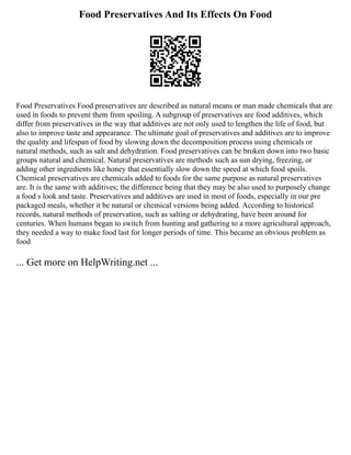 Food Preservatives And Its Effects On Food
Food Preservatives Food preservatives are described as natural means or man made chemicals that are
used in foods to prevent them from spoiling. A subgroup of preservatives are food additives, which
differ from preservatives in the way that additives are not only used to lengthen the life of food, but
also to improve taste and appearance. The ultimate goal of preservatives and additives are to improve
the quality and lifespan of food by slowing down the decomposition process using chemicals or
natural methods, such as salt and dehydration. Food preservatives can be broken down into two basic
groups natural and chemical. Natural preservatives are methods such as sun drying, freezing, or
adding other ingredients like honey that essentially slow down the speed at which food spoils.
Chemical preservatives are chemicals added to foods for the same purpose as natural preservatives
are. It is the same with additives; the difference being that they may be also used to purposely change
a food s look and taste. Preservatives and additives are used in most of foods, especially in our pre
packaged meals, whether it be natural or chemical versions being added. According to historical
records, natural methods of preservation, such as salting or dehydrating, have been around for
centuries. When humans began to switch from hunting and gathering to a more agricultural approach,
they needed a way to make food last for longer periods of time. This became an obvious problem as
food
... Get more on HelpWriting.net ...
 