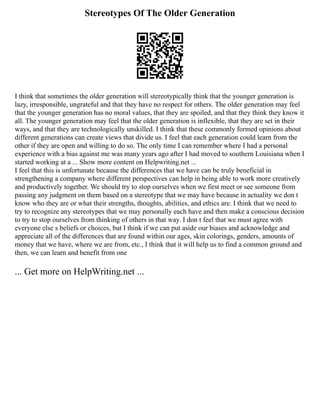 Stereotypes Of The Older Generation
I think that sometimes the older generation will stereotypically think that the younger generation is
lazy, irresponsible, ungrateful and that they have no respect for others. The older generation may feel
that the younger generation has no moral values, that they are spoiled, and that they think they know it
all. The younger generation may feel that the older generation is inflexible, that they are set in their
ways, and that they are technologically unskilled. I think that these commonly formed opinions about
different generations can create views that divide us. I feel that each generation could learn from the
other if they are open and willing to do so. The only time I can remember where I had a personal
experience with a bias against me was many years ago after I had moved to southern Louisiana when I
started working at a ... Show more content on Helpwriting.net ...
I feel that this is unfortunate because the differences that we have can be truly beneficial in
strengthening a company where different perspectives can help in being able to work more creatively
and productively together. We should try to stop ourselves when we first meet or see someone from
passing any judgment on them based on a stereotype that we may have because in actuality we don t
know who they are or what their strengths, thoughts, abilities, and ethics are. I think that we need to
try to recognize any stereotypes that we may personally each have and then make a conscious decision
to try to stop ourselves from thinking of others in that way. I don t feel that we must agree with
everyone else s beliefs or choices, but I think if we can put aside our biases and acknowledge and
appreciate all of the differences that are found within our ages, skin colorings, genders, amounts of
money that we have, where we are from, etc., I think that it will help us to find a common ground and
then, we can learn and benefit from one
... Get more on HelpWriting.net ...
 