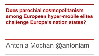 Does parochial cosmopolitanism 
among European hyper-mobile elites 
challenge Europe’s nation states? 
Antonia Mochan @antoniam 
 