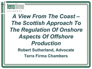 A View From The Coast –
The Scottish Approach To
The Regulation Of Onshore
Aspects Of Offshore
Production
Robert Sutherland, Advocate
Terra Firma Chambers
 