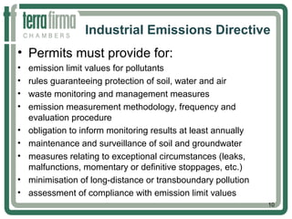Industrial Emissions Directive
• Permits must provide for:
• emission limit values for pollutants
• rules guaranteeing protection of soil, water and air
• waste monitoring and management measures
• emission measurement methodology, frequency and
evaluation procedure
• obligation to inform monitoring results at least annually
• maintenance and surveillance of soil and groundwater
• measures relating to exceptional circumstances (leaks,
malfunctions, momentary or definitive stoppages, etc.)
• minimisation of long-distance or transboundary pollution
• assessment of compliance with emission limit values
10
 