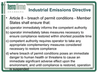 Industrial Emissions Directive
• Article 8 – breach of permit conditions - Member
States shall ensure that:
a) operator immediately informs the competent authority
b) operator immediately takes measures necessary to
ensure compliance restored within shortest possible time
c) competent authority requires operator to take any
appropriate complementary measures considered
necessary to restore compliance
d) where breach of permit conditions poses an immediate
danger to human health or threatens to cause an
immediate significant adverse effect upon the
environment, and until compliance is restored, operation
is suspended 11
 