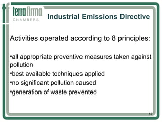 Industrial Emissions Directive
Activities operated according to 8 principles:
•all appropriate preventive measures taken against
pollution
•best available techniques applied
•no significant pollution caused
•generation of waste prevented
12
 