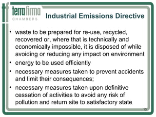 Industrial Emissions Directive
• waste to be prepared for re-use, recycled,
recovered or, where that is technically and
economically impossible, it is disposed of while
avoiding or reducing any impact on environment
• energy to be used efficiently
• necessary measures taken to prevent accidents
and limit their consequences;
• necessary measures taken upon definitive
cessation of activities to avoid any risk of
pollution and return site to satisfactory state
13
 