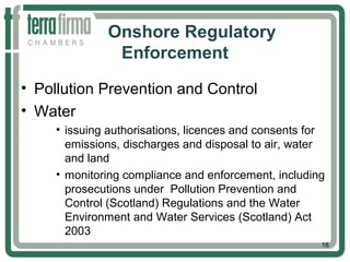 Onshore Regulatory
Enforcement
• Pollution Prevention and Control
• Water
• issuing authorisations, licences and consents for
emissions, discharges and disposal to air, water
and land
• monitoring compliance and enforcement, including
prosecutions under Pollution Prevention and
Control (Scotland) Regulations and the Water
Environment and Water Services (Scotland) Act
2003
16
 