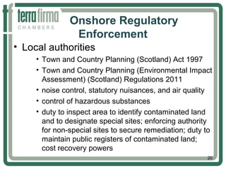 Onshore Regulatory
Enforcement
• Local authorities
• Town and Country Planning (Scotland) Act 1997
• Town and Country Planning (Environmental Impact
Assessment) (Scotland) Regulations 2011
• noise control, statutory nuisances, and air quality
• control of hazardous substances
• duty to inspect area to identify contaminated land
and to designate special sites; enforcing authority
for non-special sites to secure remediation; duty to
maintain public registers of contaminated land;
cost recovery powers
20
 