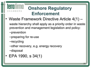 Onshore Regulatory
Enforcement
• Waste Framework Directive Article 4(1) –
waste hierarchy shall apply as a priority order in waste
prevention and management legislation and policy:
–prevention
–preparing for re-use
–recycling
–other recovery, e.g. energy recovery
–disposal
• EPA 1990, s 34(1)
21
 