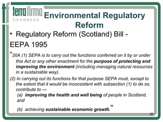 Environmental Regulatory
Reform
• Regulatory Reform (Scotland) Bill -
EEPA 1995
“20A (1) SEPA is to carry out the functions conferred on it by or under
this Act or any other enactment for the purpose of protecting and
improving the environment (including managing natural resources
in a sustainable way).
(2) In carrying out its functions for that purpose SEPA must, except to
the extent that it would be inconsistent with subsection (1) to do so,
contribute to —
(a) improving the health and well being of people in Scotland,
and
(b) achieving sustainable economic growth.”
26
 