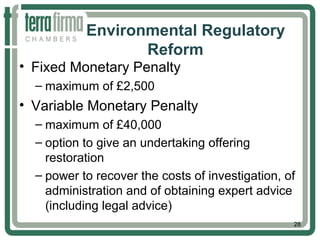 Environmental Regulatory
Reform
• Fixed Monetary Penalty
– maximum of £2,500
• Variable Monetary Penalty
– maximum of £40,000
– option to give an undertaking offering
restoration
– power to recover the costs of investigation, of
administration and of obtaining expert advice
(including legal advice)
28
 