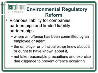 Environmental Regulatory
Reform
• Vicarious liability for companies,
partnerships and limited liability
partnerships
– where an offence has been committed by an
employee or agent
– the employer or principal either knew about it
or ought to have known about it,
– not take reasonable precautions and exercise
due diligence to prevent offence occurring
31
 