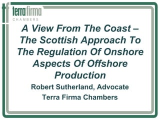 A View From The Coast –
The Scottish Approach To
The Regulation Of Onshore
Aspects Of Offshore
Production
Robert Sutherland, Advocate
Terra Firma Chambers
 