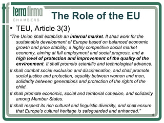 The Role of the EU
• TEU, Article 3(3)
“The Union shall establish an internal market. It shall work for the
sustainable development of Europe based on balanced economic
growth and price stability, a highly competitive social market
economy, aiming at full employment and social progress, and a
high level of protection and improvement of the quality of the
environment. It shall promote scientific and technological advance.
It shall combat social exclusion and discrimination, and shall promote
social justice and protection, equality between women and men,
solidarity between generations and protection of the rights of the
child.
It shall promote economic, social and territorial cohesion, and solidarity
among Member States.
It shall respect its rich cultural and linguistic diversity, and shall ensure
that Europe's cultural heritage is safeguarded and enhanced.”
6
 