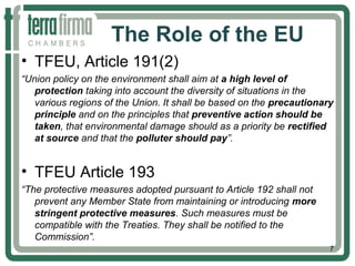 The Role of the EU
• TFEU, Article 191(2)
“Union policy on the environment shall aim at a high level of
protection taking into account the diversity of situations in the
various regions of the Union. It shall be based on the precautionary
principle and on the principles that preventive action should be
taken, that environmental damage should as a priority be rectified
at source and that the polluter should pay”.
• TFEU Article 193
“The protective measures adopted pursuant to Article 192 shall not
prevent any Member State from maintaining or introducing more
stringent protective measures. Such measures must be
compatible with the Treaties. They shall be notified to the
Commission”.
7
 