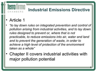 Industrial Emissions Directive
• Article 1
• “to lay down rules on integrated prevention and control of
pollution arising from industrial activities, and to lay down
rules designed to prevent or, where that is not
practicable, to reduce emissions into air, water and land
and to prevent the generation of waste, in order to
achieve a high level of protection of the environment
taken as a whole”
• Chapter II covers industrial activities with
major pollution potential
9
 