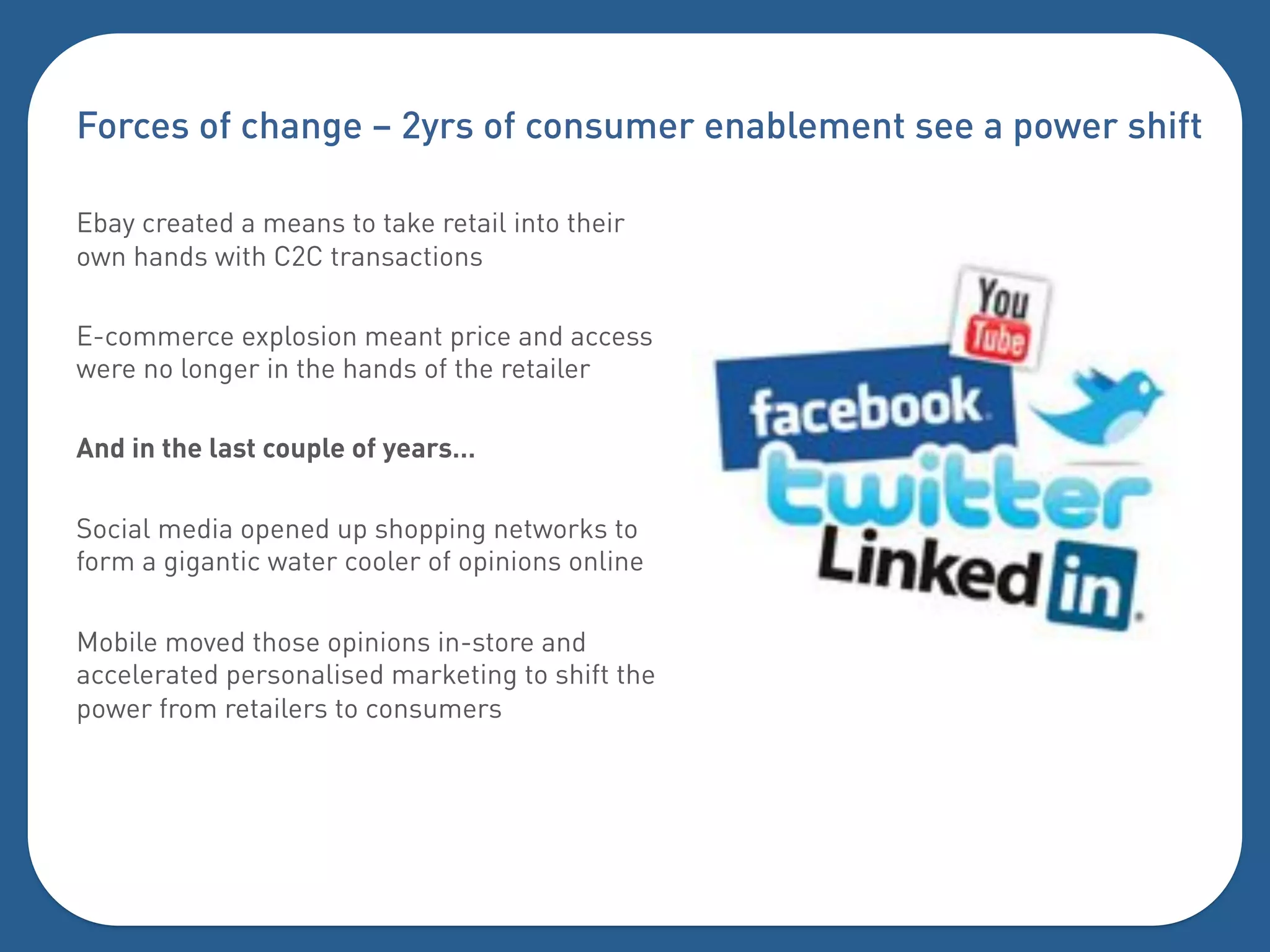 Forces of change – 2yrs of consumer enablement see a power shift

Ebay created a means to take retail into their
own hands with C2C transactions

E-commerce explosion meant price and access
were no longer in the hands of the retailer

And in the last couple of years…

Social media opened up shopping networks to
form a gigantic water cooler of opinions online

Mobile moved those opinions in-store and
accelerated personalised marketing to shift the
power from retailers to consumers
 