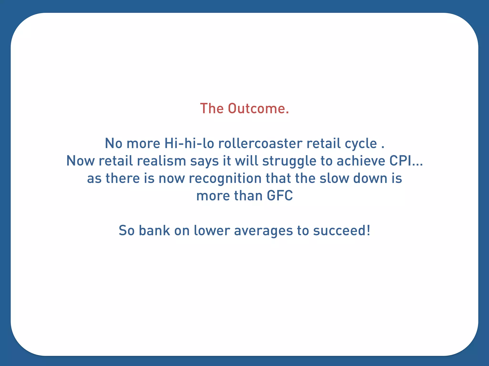 The Outcome.

     No more Hi-hi-lo rollercoaster retail cycle .
Now retail realism says it will struggle to achieve CPI…
  as there is now recognition that the slow down is
                    more than GFC

        So bank on lower averages to succeed!
 