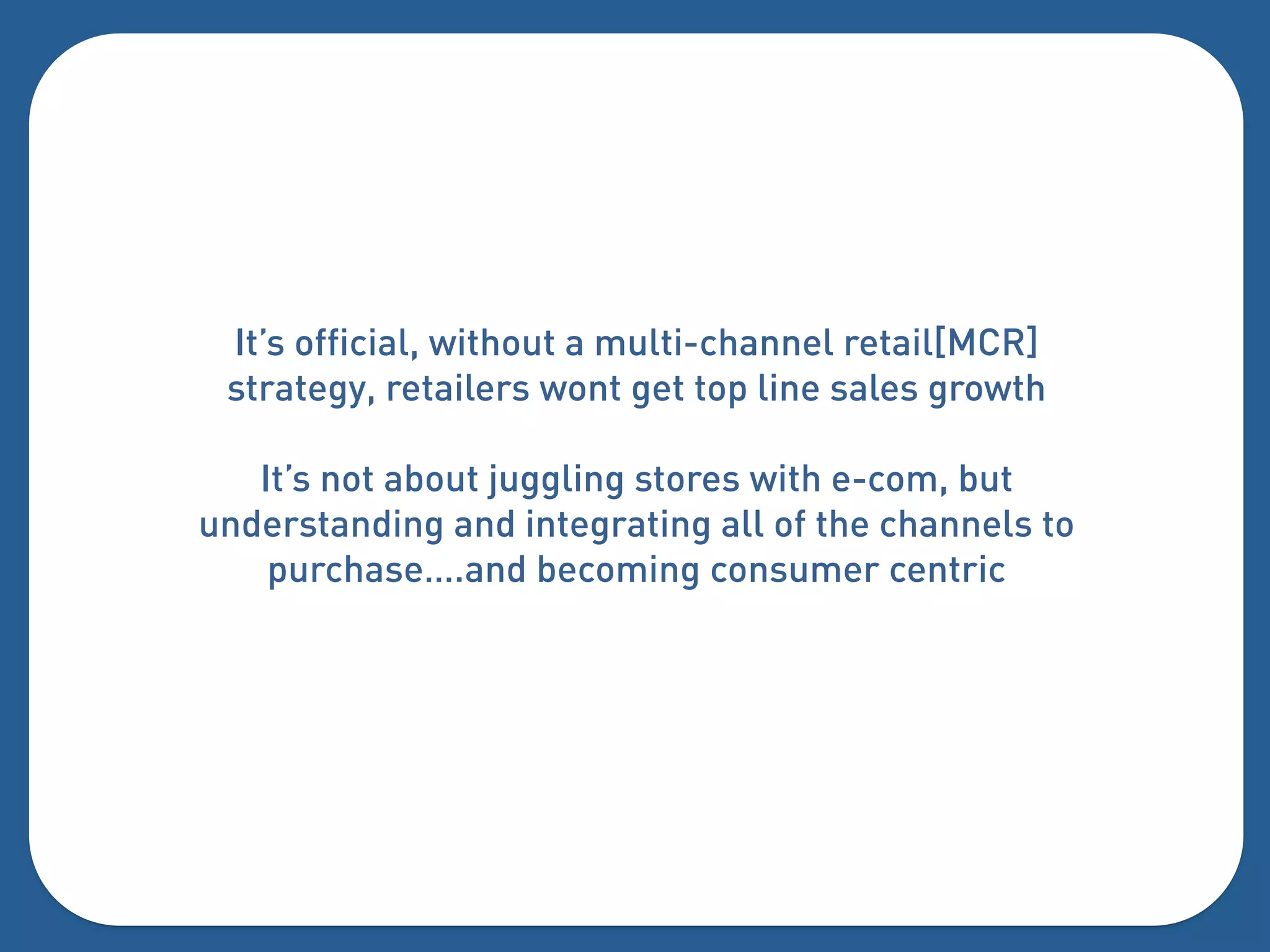 It’s official, without a multi-channel retail[MCR]
 strategy, retailers wont get top line sales growth

   It’s not about juggling stores with e-com, but
understanding and integrating all of the channels to
    purchase….and becoming consumer centric
 