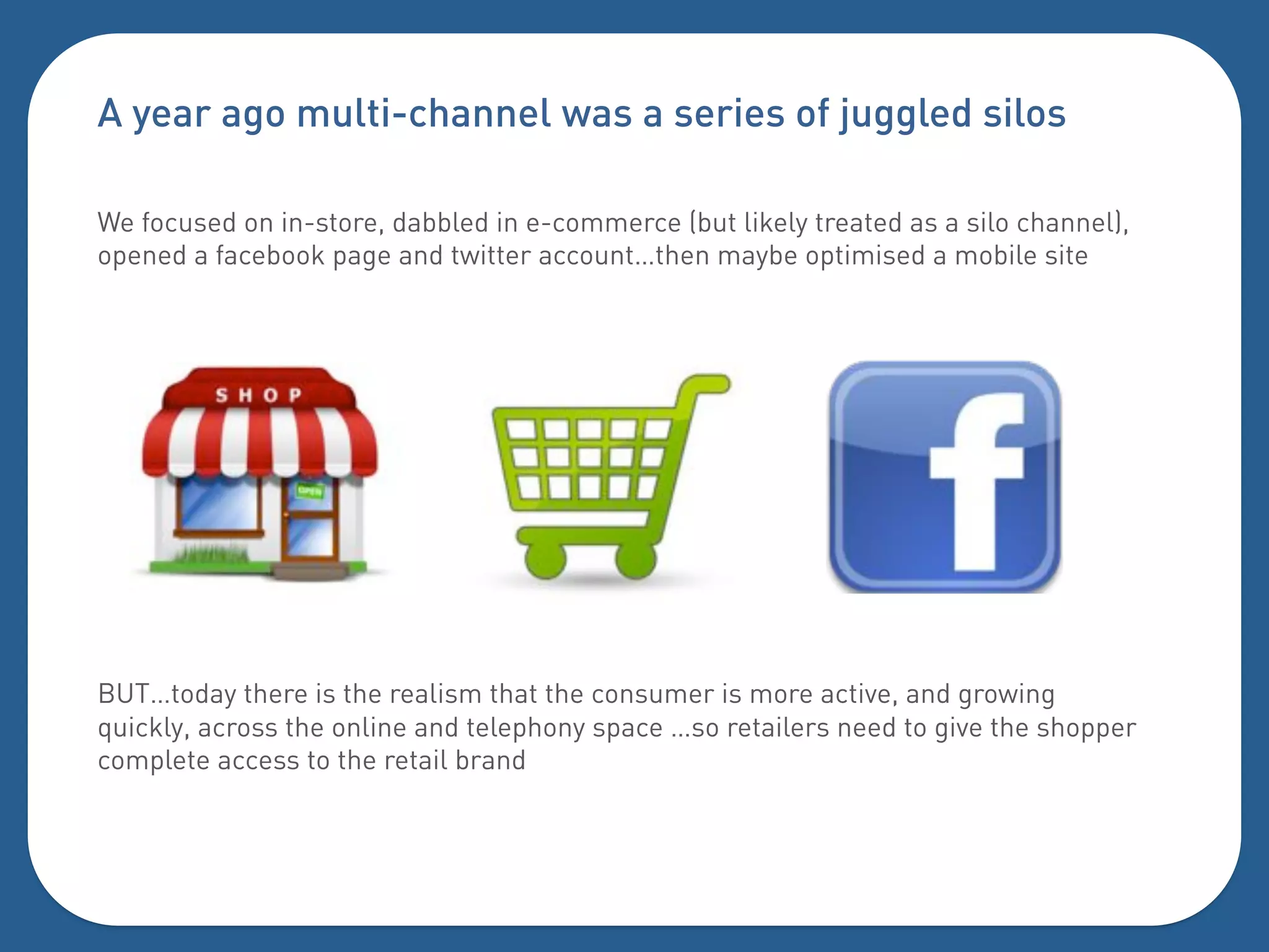A year ago multi-channel was a series of juggled silos

We focused on in-store, dabbled in e-commerce (but likely treated as a silo channel),
opened a facebook page and twitter account…then maybe optimised a mobile site




BUT…today there is the realism that the consumer is more active, and growing
quickly, across the online and telephony space …so retailers need to give the shopper
complete access to the retail brand
 