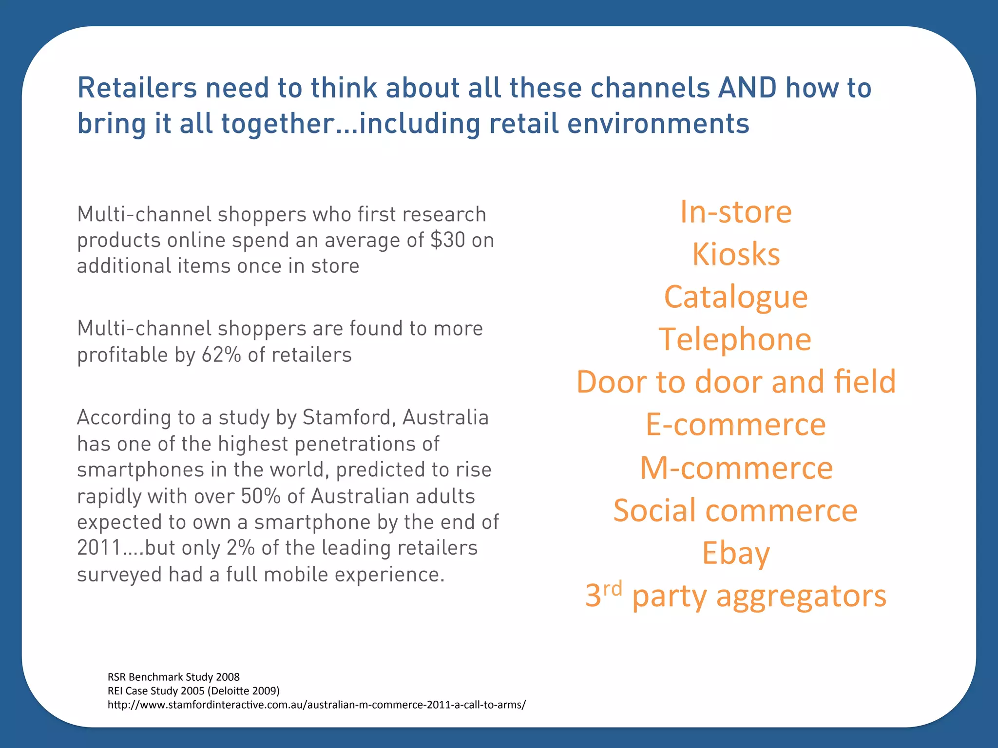 Retailers need to think about all these channels AND how to
bring it all together…including retail environments

Multi-channel shoppers who first research                                                   G(I.50+)%
                                                                                             U"0.;.%%
products online spend an average of $30 on
additional items once in store
                                                                                           2-5-'0#3)%
Multi-channel shoppers are found to more
profitable by 62% of retailers
                                                                                           7)')=$0()%
                                                                                     T00+%50%600+%-(6%<)'6%
According to a study by Stamford, Australia
has one of the highest penetrations of
                                                                                          BI:044)+:)%%
smartphones in the world, predicted to rise                                              VI:044)+:)%
                                                                                       >0:"-'%:044)+:)%
rapidly with over 50% of Australian adults
expected to own a smartphone by the end of
2011….but only 2% of the leading retailers
surveyed had a full mobile experience.
                                                                                              B,-1%
                                                                                     W+6%=-+51%-##+)#-50+.%

   H>H%A)(:$4-+;%>5361%CDDP%
   HBG%2-.)%>5361%CDDQ%XT)'0"Y)%CDDNZ%
   $Y=?[[&&&.5-4]0+6"(5)+-:F*):04-3[-3.5+-'"-(I4I:044)+:)ICDEEI-I:-''I50I-+4.[%
   %
   %
 