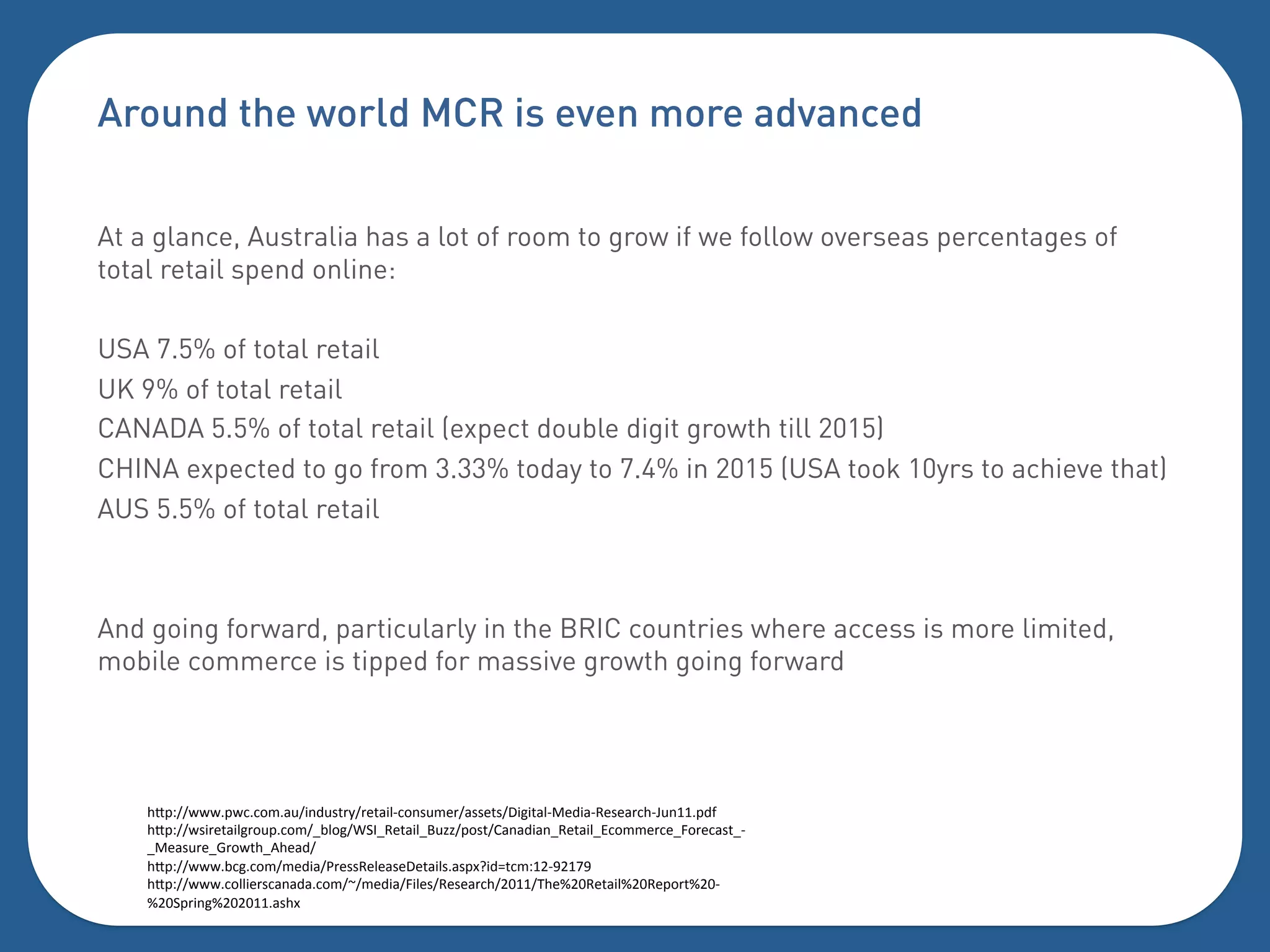 Around the world MCR is even more advanced

At a glance, Australia has a lot of room to grow if we follow overseas percentages of
total retail spend online:

USA 7.5% of total retail
UK 9% of total retail
CANADA 5.5% of total retail (expect double digit growth till 2015)
CHINA expected to go from 3.33% today to 7.4% in 2015 (USA took 10yrs to achieve that)
AUS 5.5% of total retail



And going forward, particularly in the BRIC countries where access is more limited,
mobile commerce is tipped for massive growth going forward




    $Y=?[[&&&=&::04-3["(63.5+1[+)5-"'I:0(.34)+[-..)5.[T"#"5-'IV)6"-IH).)-+:$Ia3(EE=6]%
    $Y=?[[&."+)5-"'#+03=:04[b,'0#[K>GbH)5-"'bA3cc[=0.5[2-(-6"-(bH)5-"'bB:044)+:)b90+):-.5bI
    bV)-.3+)b8+0&5$b@$)-6[%
    $Y=?[[&&&,:#:04[4)6"-[_+)..H)')-.)T)5-"'.-.=dM"6e5:4?ECINCE`N%
    $Y=?[[&&&:0''")+.:-(-6-:04[f[4)6"-[9"').[H).)-+:$[CDEE[7$)^CDH)5-"'^CDH)=0+5^CDI
    ^CD>=+"(#^CDCDEE-.$d%
    %
 
