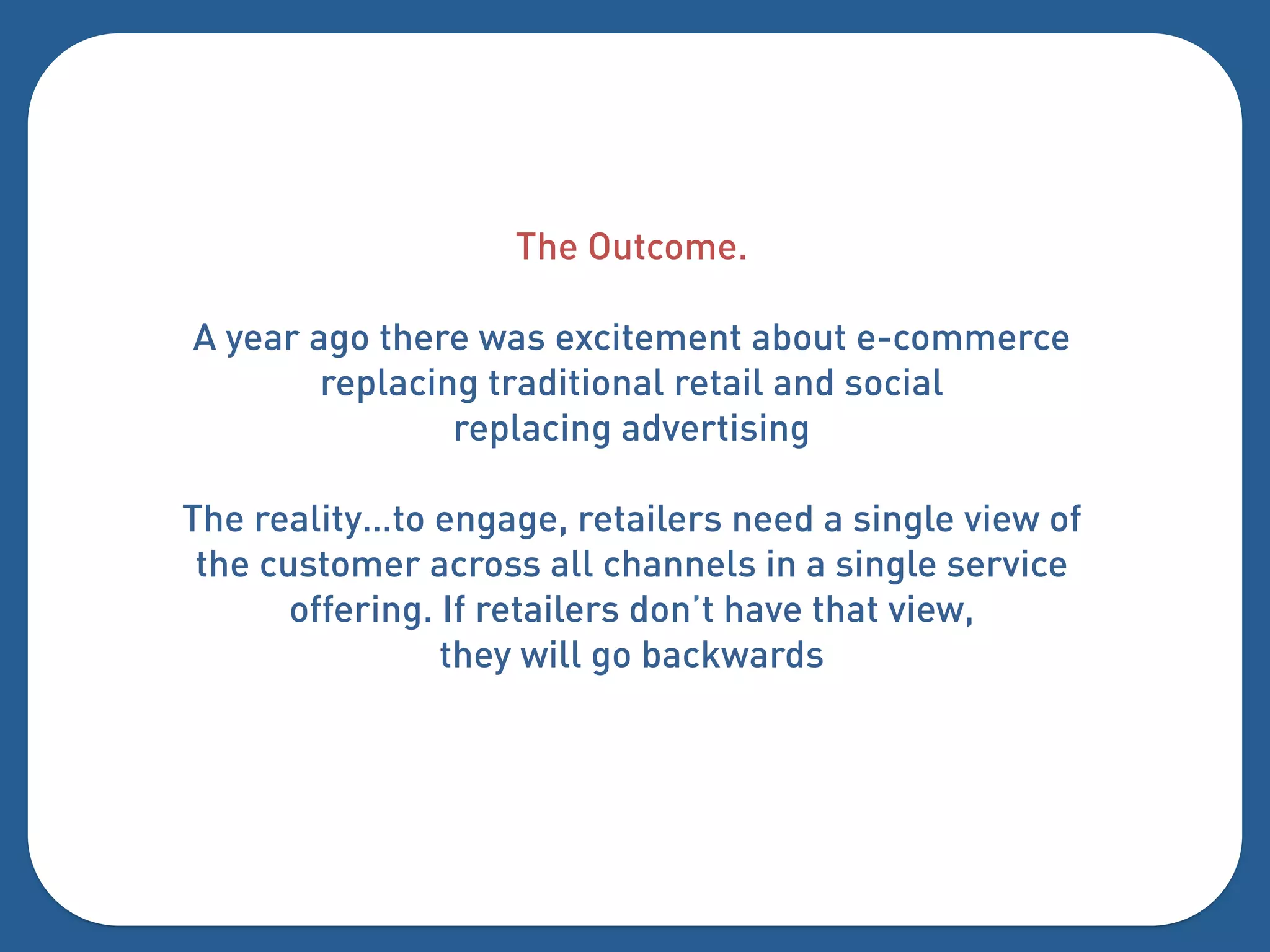 The Outcome.

A year ago there was excitement about e-commerce
        replacing traditional retail and social
                replacing advertising

The reality…to engage, retailers need a single view of
 the customer across all channels in a single service
       offering. If retailers don’t have that view,
                 they will go backwards
 