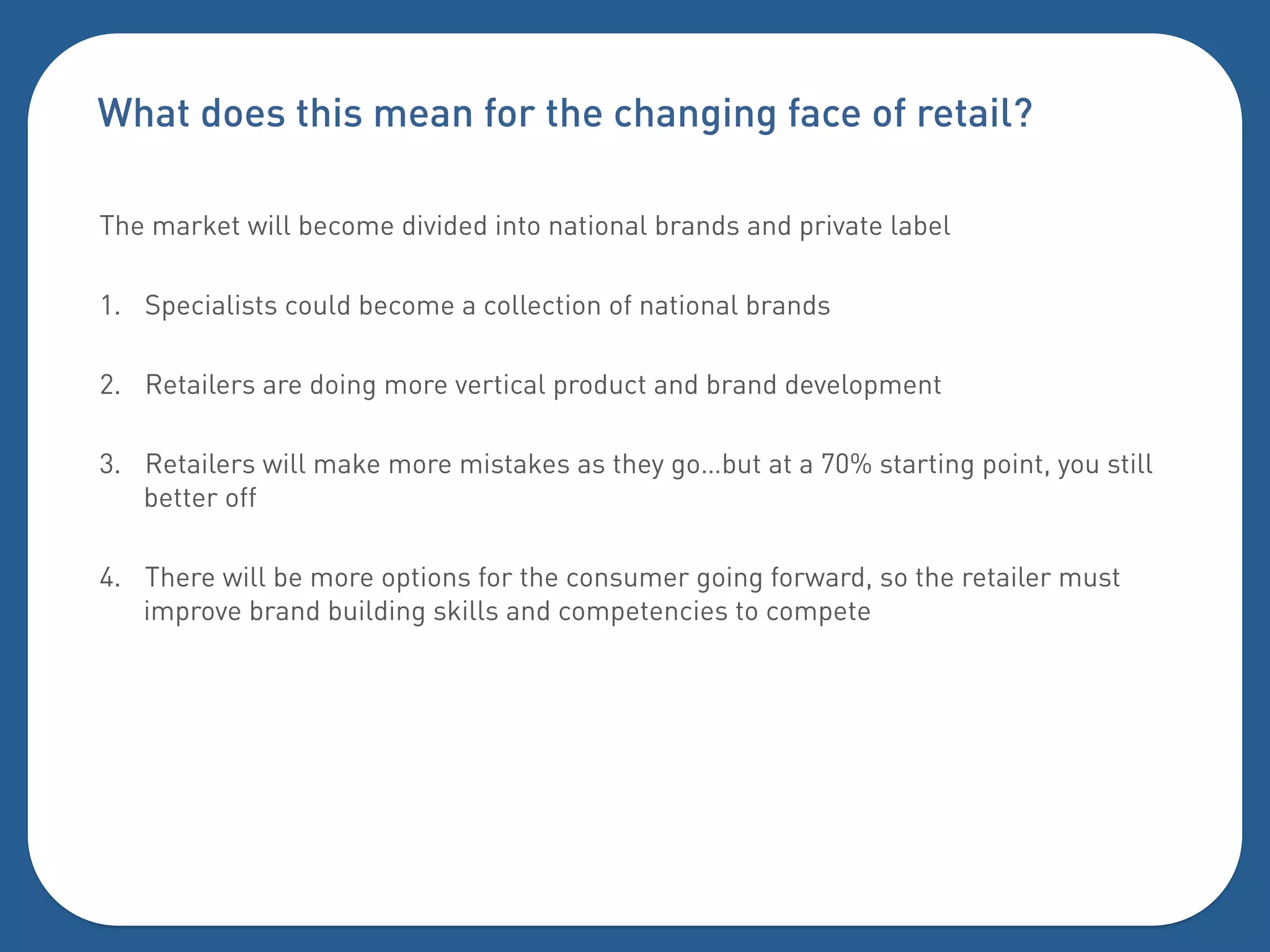 What does this mean for the changing face of retail?

The market will become divided into national brands and private label

1.  Specialists could become a collection of national brands

2.  Retailers are doing more vertical product and brand development

3.  Retailers will make more mistakes as they go…but at a 70% starting point, you still
    better off

4.  There will be more options for the consumer going forward, so the retailer must
    improve brand building skills and competencies to compete
 