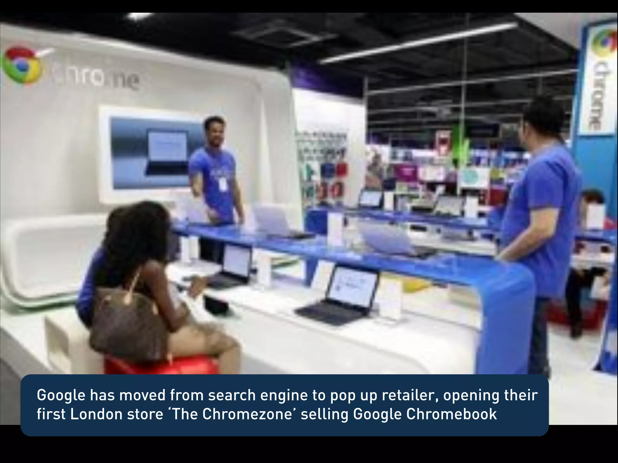Google Chrome Store




Google has moved from search engine to pop up retailer, opening their
first London store ‘The Chromezone’ selling Google Chromebook
 