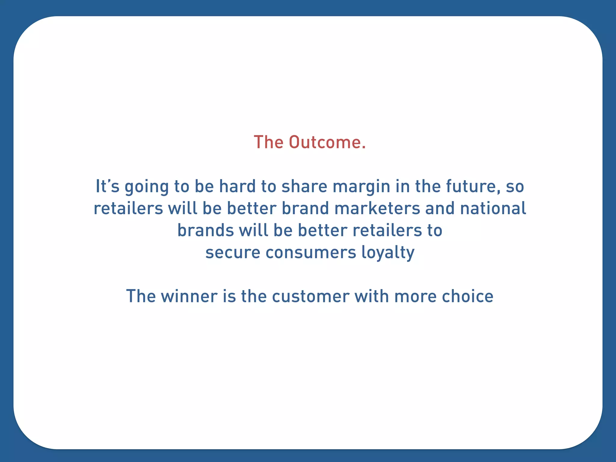 The Outcome.

It’s going to be hard to share margin in the future, so
retailers will be better brand marketers and national
           brands will be better retailers to
               secure consumers loyalty

    The winner is the customer with more choice
 