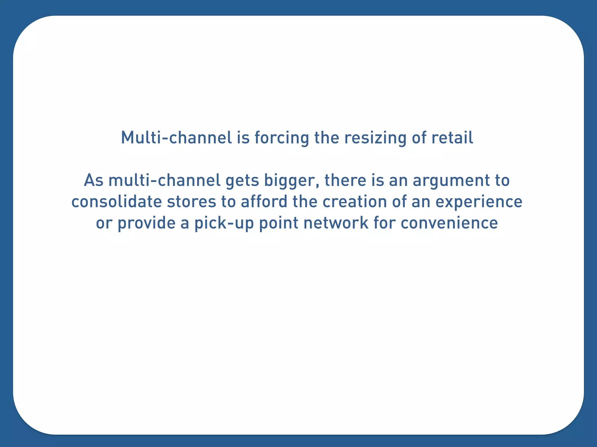 Multi-channel is forcing the resizing of retail

 As multi-channel gets bigger, there is an argument to
consolidate stores to afford the creation of an experience
   or provide a pick-up point network for convenience
 