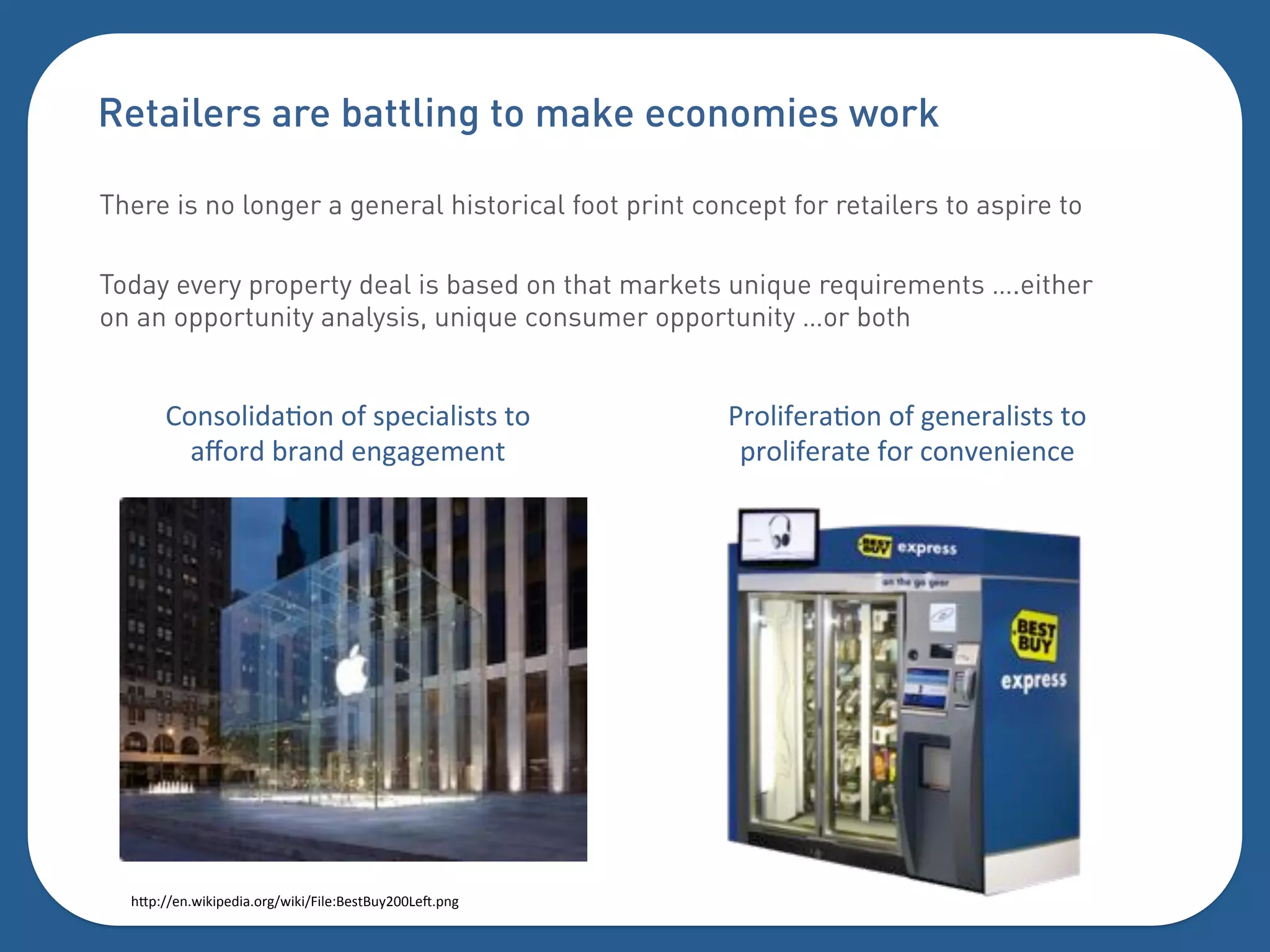 Retailers are battling to make economies work

There is no longer a general historical foot print concept for retailers to aspire to

Today every property deal is based on that markets unique requirements ….either
on an opportunity analysis, unique consumer opportunity …or both


       20(.0'"6-F0(%0]%.=):"-'".5.%50%                  _+0'"])+-F0(%0]%#)()+-'".5.%50%
         -i0+6%,+-(6%)(#-#)4)(5%                         =+0'"])+-5)%]0+%:0(*)(")(:)%




  $Y=?[[)(&";"=)6"-0+#[&";"[9"')?A).5A31CDDj)k=(#%
 