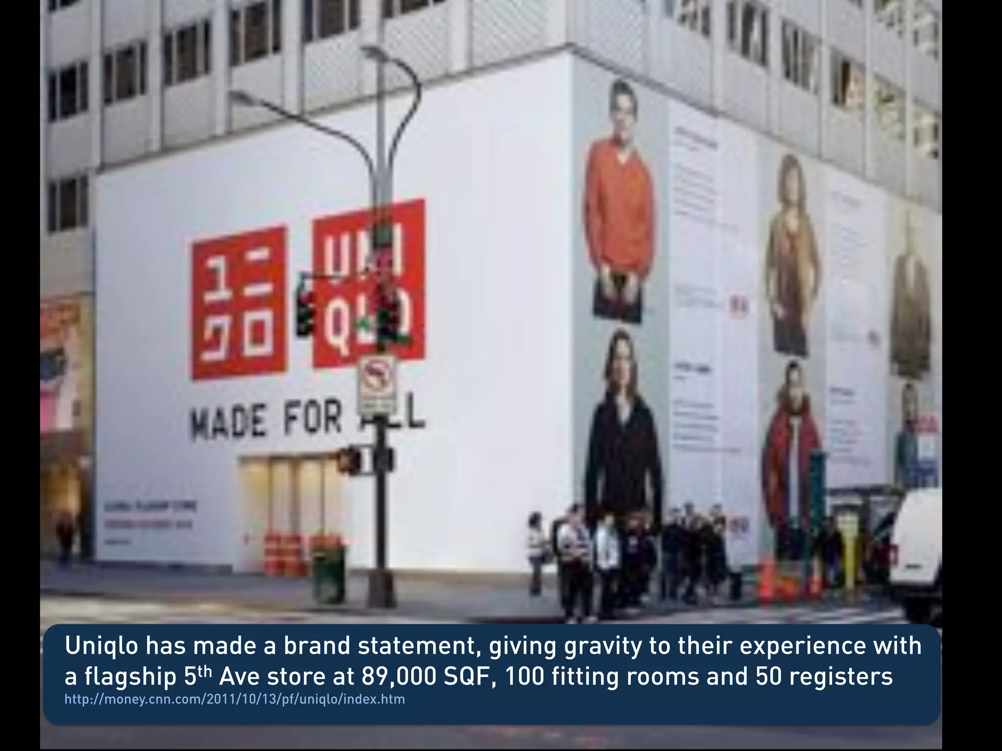 Uniqlo
  •    Uniqlo going bigger – biggest way to get scale, such a big store you are forced to
       look – big statement has gravity




Uniqlo has made a brand statement, giving gravity to their experience with
a flagship 5th Ave store at 89,000 SQF, 100 fitting rooms and 50 registers
http://money.cnn.com/2011/10/13/pf/uniqlo/index.htm
 